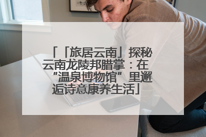 「旅居云南」探秘云南龙陵邦腊掌：在“温泉博物馆”里邂逅诗意康养生活