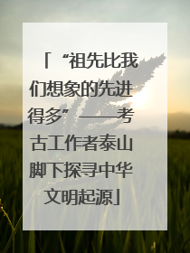“祖先比我们想象的先进得多”——考古工作者泰山脚下探寻中华文明起源