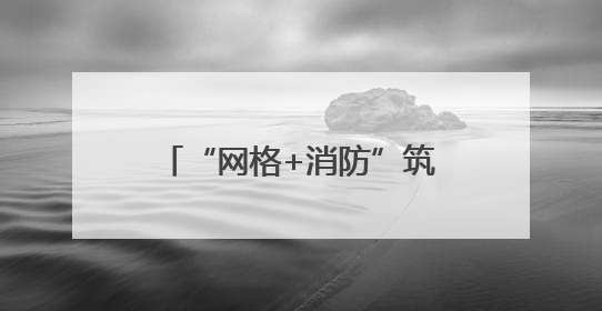 “网格+消防”筑牢辖区安全防线