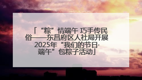 “粽”情端午 巧手传民俗——东昌府区人社局开展2025年“我们的节日·端午”包粽子活动