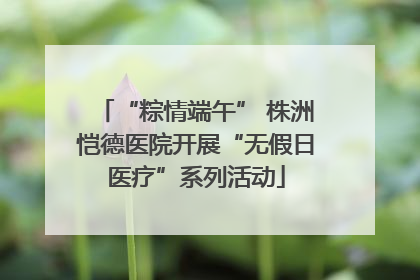 “粽情端午” 株洲恺德医院开展“无假日医疗”系列活动
