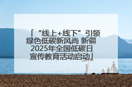 “线上+线下”引领绿色低碳新风尚 新疆2025年全国低碳日宣传教育活动启动