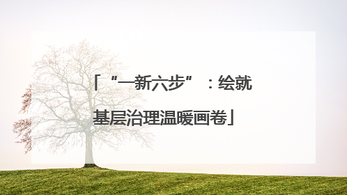 “一新六步”：绘就基层治理温暖画卷