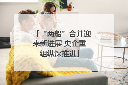 “两船”合并迎来新进展 央企重组纵深推进