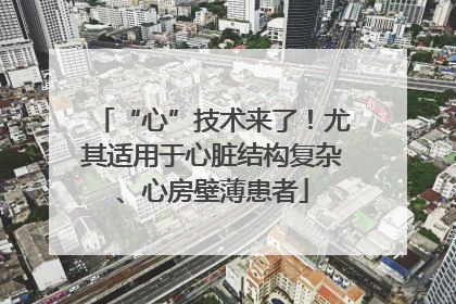 “心”技术来了！尤其适用于心脏结构复杂、心房壁薄患者