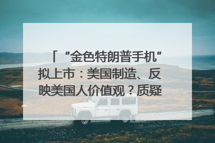 “金色特朗普手机”拟上市：美国制造、反映美国人价值观？质疑者：像天方夜谭