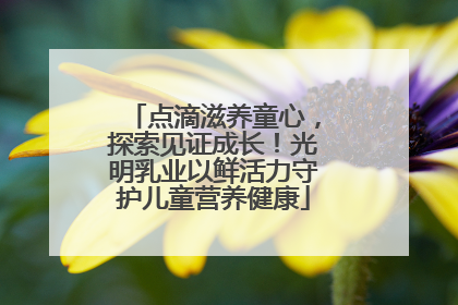 点滴滋养童心，探索见证成长！光明乳业以鲜活力守护儿童营养健康