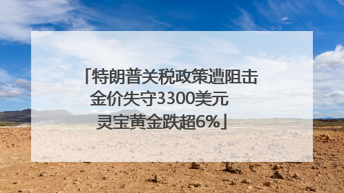 特朗普关税政策遭阻击金价失守3300美元 灵宝黄金跌超6%