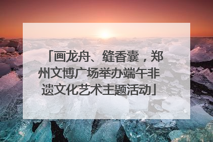 画龙舟、缝香囊，郑州文博广场举办端午非遗文化艺术主题活动
