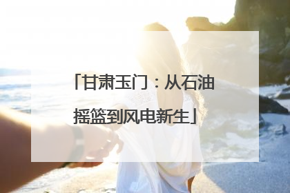 甘肃玉门：从石油摇篮到风电新生