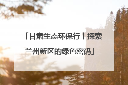 甘肃生态环保行丨探索兰州新区的绿色密码