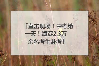 直击现场！中考第一天！海淀2.3万余名考生赴考