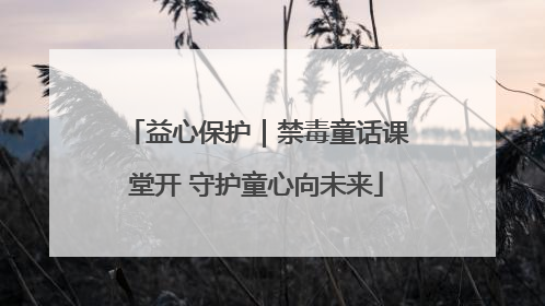 益心保护｜禁毒童话课堂开 守护童心向未来