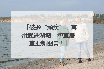 破题“顽疾”，常州武进湖塘重塑宜居宜业新图景！