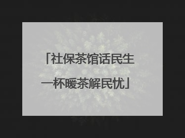 社保茶馆话民生 一杯暖茶解民忧