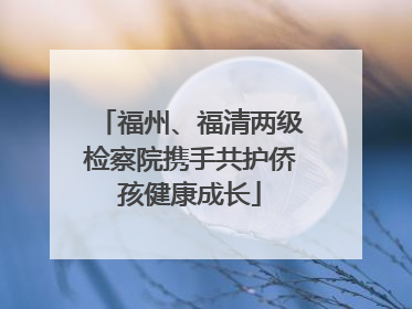 福州、福清两级检察院携手共护侨孩健康成长