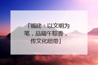福建：以文明为笔，品端午粽香，传文化纽带