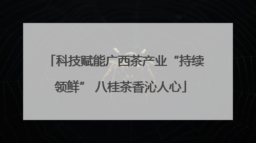 科技赋能广西茶产业“持续领鲜” 八桂茶香沁人心