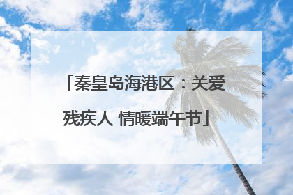 秦皇岛海港区：关爱残疾人 情暖端午节