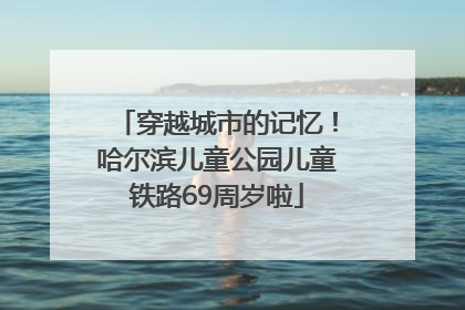 穿越城市的记忆！哈尔滨儿童公园儿童铁路69周岁啦