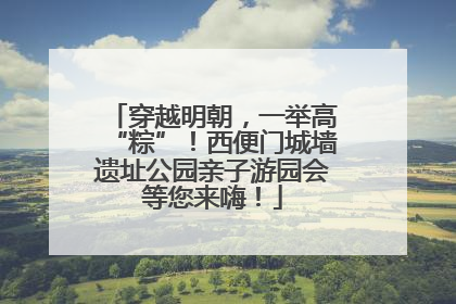 穿越明朝，一举高“粽”！西便门城墙遗址公园亲子游园会等您来嗨！