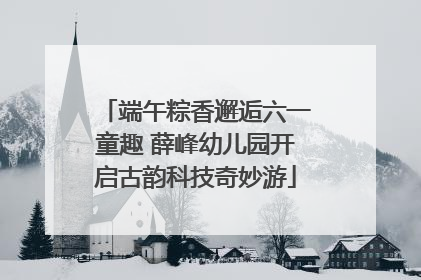 端午粽香邂逅六一童趣 薛峰幼儿园开启古韵科技奇妙游
