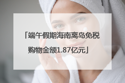 端午假期海南离岛免税购物金额1.87亿元