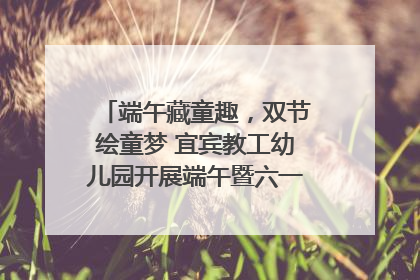端午藏童趣，双节绘童梦 宜宾教工幼儿园开展端午暨六一亲子游园活动