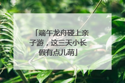 端午龙舟碰上亲子游，这三天小长假有点儿萌