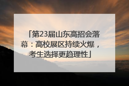 第23届山东高招会落幕：高校展区持续火爆，考生选择更趋理性