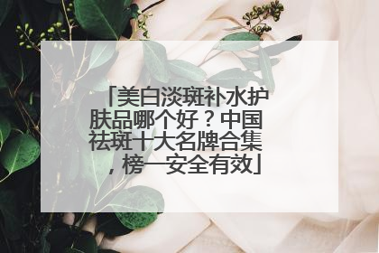 美白淡斑补水护肤品哪个好？中国祛斑十大名牌合集，榜一安全有效