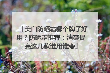 美白防晒霜哪个牌子好用？防晒霜推荐：清爽提亮这几款谁用谁夸