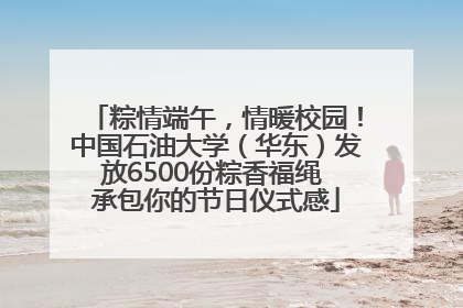 粽情端午，情暖校园！中国石油大学（华东）发放6500份粽香福绳 承包你的节日仪式感