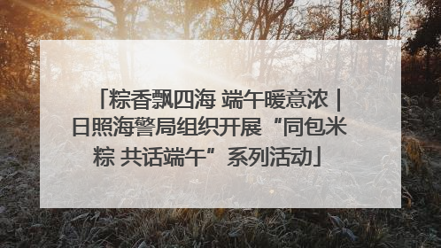 粽香飘四海 端午暖意浓｜日照海警局组织开展“同包米粽 共话端午”系列活动