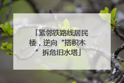 紧邻铁路线居民楼，逆向“搭积木”拆危旧水塔