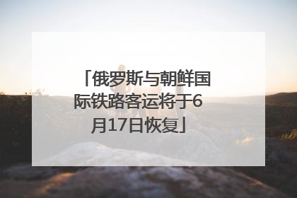俄罗斯与朝鲜国际铁路客运将于6月17日恢复