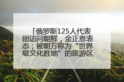 俄罗斯125人代表团访问朝鲜，金正恩表态；被朝方称为“世界级文化胜地”的旅游区，将首次接待俄游客