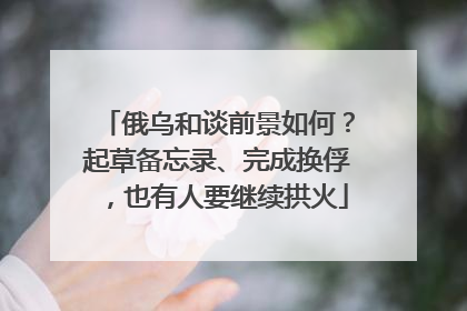 俄乌和谈前景如何？起草备忘录、完成换俘，也有人要继续拱火