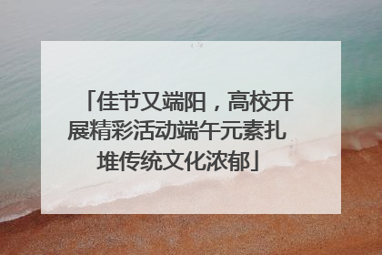 佳节又端阳，高校开展精彩活动端午元素扎堆传统文化浓郁