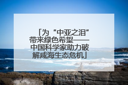 为“中亚之泪”带来绿色希望——中国科学家助力破解咸海生态危机