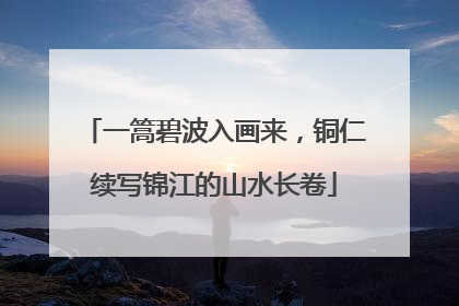 一篙碧波入画来，铜仁续写锦江的山水长卷