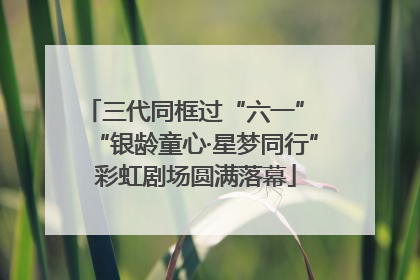 三代同框过“六一” “银龄童心·星梦同行”彩虹剧场圆满落幕
