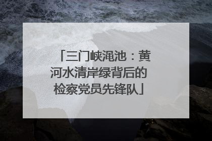 三门峡渑池：黄河水清岸绿背后的检察党员先锋队