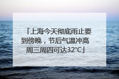 上海今天彻底雨止要到傍晚，节后气温冲高周三周四可达32℃