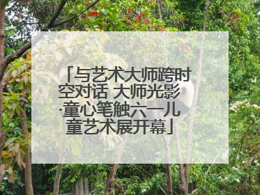 与艺术大师跨时空对话 大师光影·童心笔触六一儿童艺术展开幕