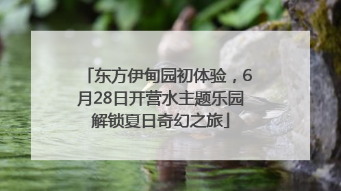 东方伊甸园初体验，6月28日开营水主题乐园解锁夏日奇幻之旅