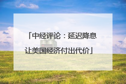 中经评论：延迟降息让美国经济付出代价