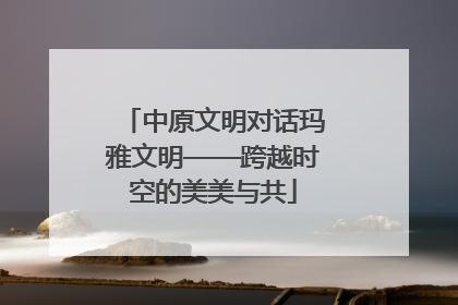 中原文明对话玛雅文明——跨越时空的美美与共