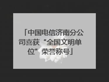 中国电信济南分公司喜获“全国文明单位”荣誉称号