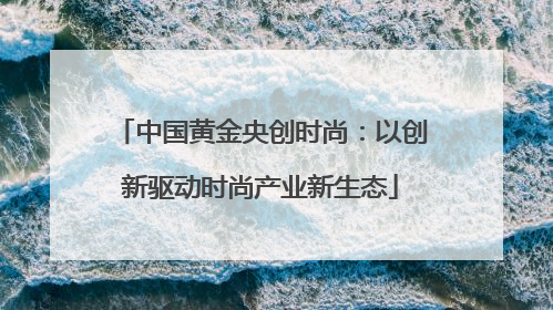 中国黄金央创时尚：以创新驱动时尚产业新生态